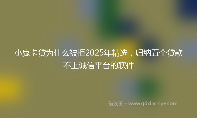 小赢卡贷为什么被拒2025年精选，归纳五个贷款不上诚信平台的软件