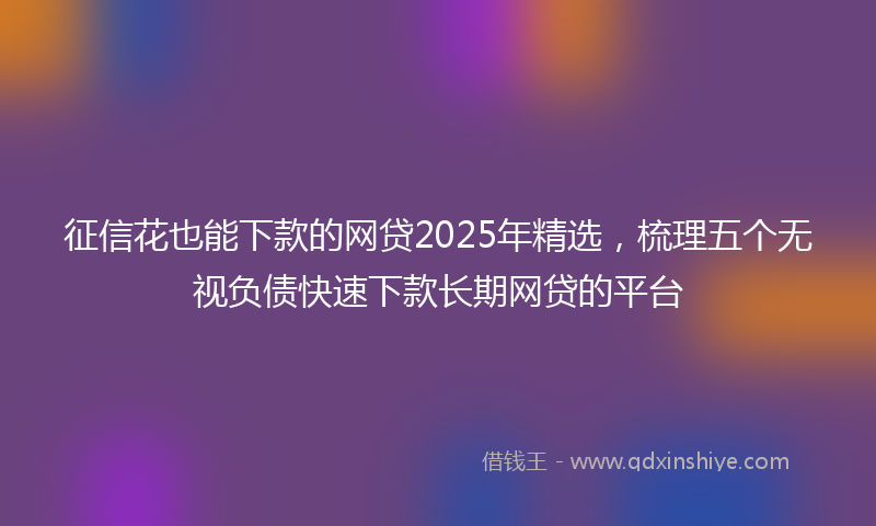 征信花也能下款的网贷2025年精选，梳理五个无视负债快速下款长期网贷的平台