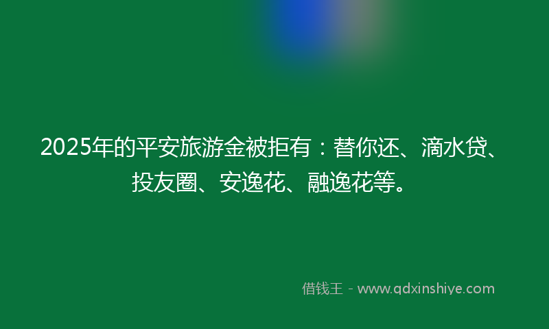 2025年的平安旅游金被拒有：替你还、滴水贷、投友圈、安逸花、融逸花等。