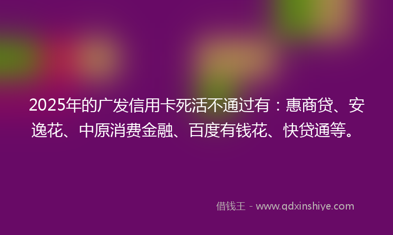 2025年的广发信用卡死活不通过有：惠商贷、安逸花、中原消费金融、百度有钱花、快贷通等。