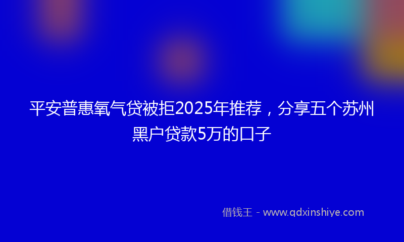 平安普惠氧气贷被拒2025年推荐，分享五个苏州黑户贷款5万的口子