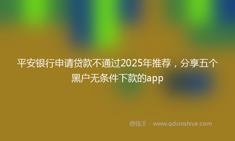 平安银行申请贷款不通过2025年推荐，分享五个黑户无条件下款的app