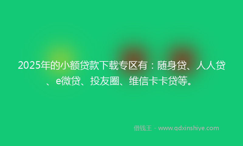 2025年的小额贷款下载专区有：随身贷、人人贷、e微贷、投友圈、维信卡卡贷等。