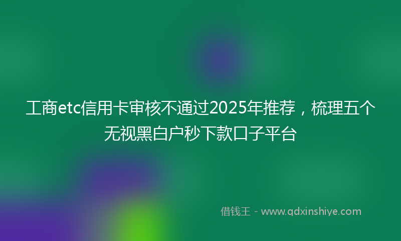 工商etc信用卡审核不通过2025年推荐，梳理五个无视黑白户秒下款口子平台