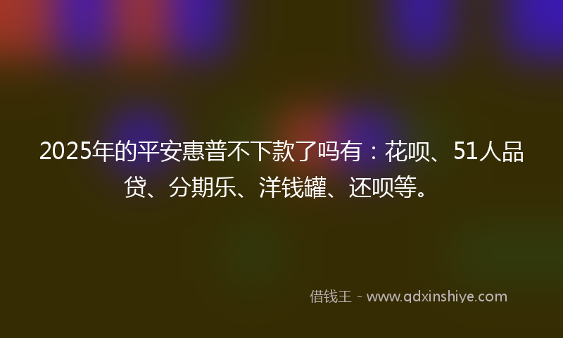 2025年的平安惠普不下款了吗有：花呗、51人品贷、分期乐、洋钱罐、还呗等。