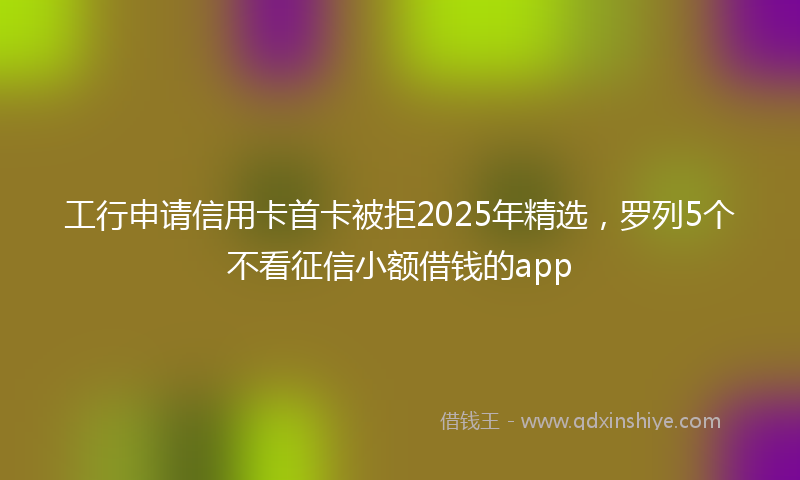 工行申请信用卡首卡被拒2025年精选，罗列5个不看征信小额借钱的app