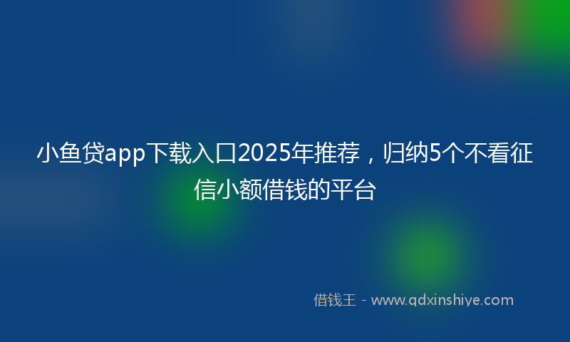 小鱼贷app下载入口2025年推荐，归纳5个不看征信小额借钱的平台