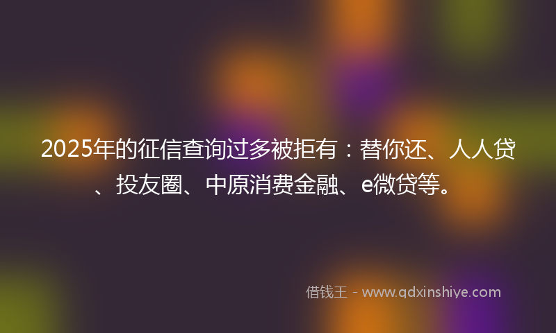 2025年的征信查询过多被拒有：替你还、人人贷、投友圈、中原消费金融、e微贷等。
