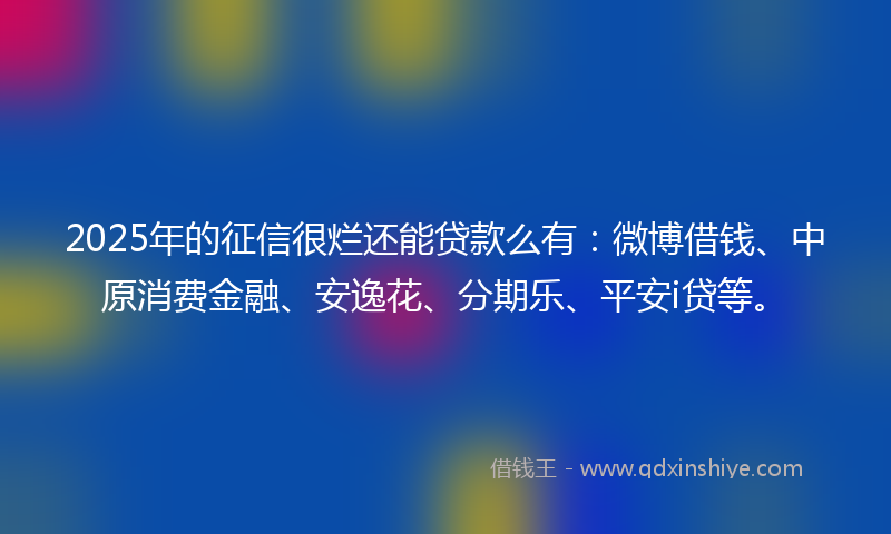 2025年的征信很烂还能贷款么有：微博借钱、中原消费金融、安逸花、分期乐、平安i贷等。