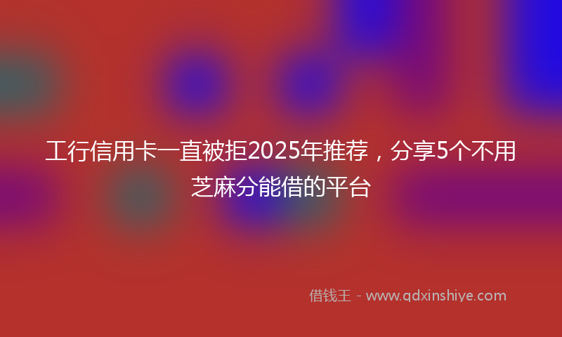工行信用卡一直被拒2025年推荐，分享5个不用芝麻分能借的平台