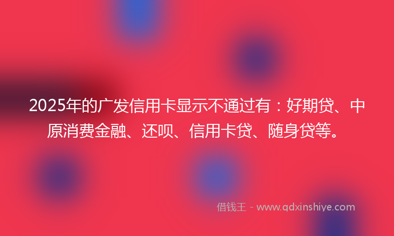 2025年的广发信用卡显示不通过有：好期贷、中原消费金融、还呗、信用卡贷、随身贷等。