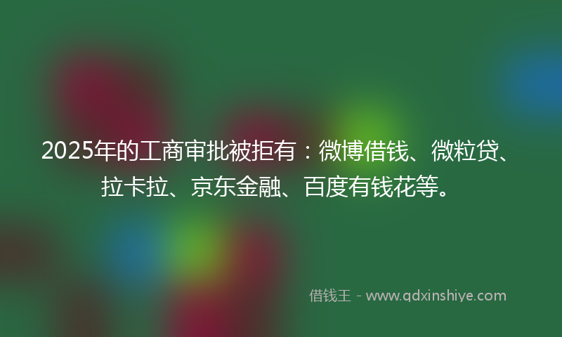 2025年的工商审批被拒有：微博借钱、微粒贷、拉卡拉、京东金融、百度有钱花等。