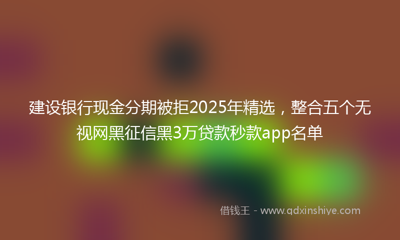 建设银行现金分期被拒2025年精选，整合五个无视网黑征信黑3万贷款秒款app名单