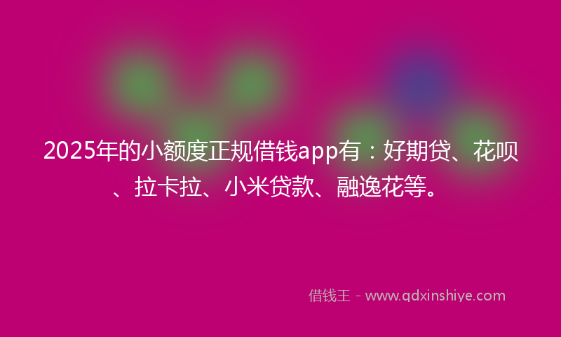2025年的小额度正规借钱app有：好期贷、花呗、拉卡拉、小米贷款、融逸花等。