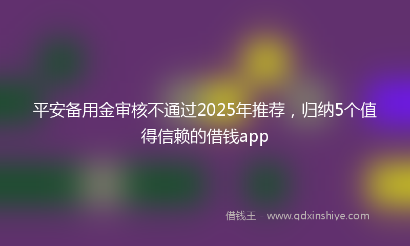 平安备用金审核不通过2025年推荐，归纳5个值得信赖的借钱app