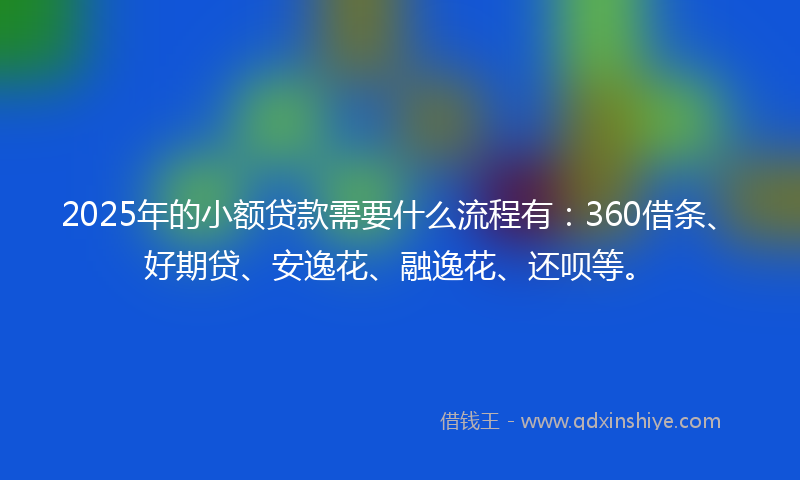 2025年的小额贷款需要什么流程有：360借条、好期贷、安逸花、融逸花、还呗等。