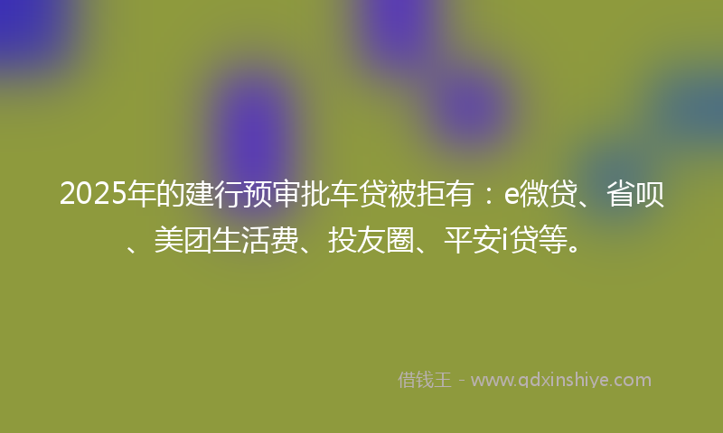 2025年的建行预审批车贷被拒有：e微贷、省呗、美团生活费、投友圈、平安i贷等。