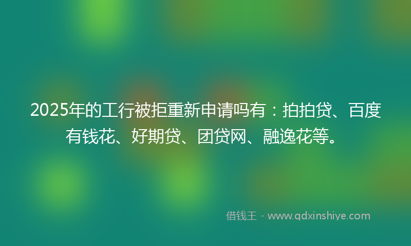 2025年的工行被拒重新申请吗有：拍拍贷、百度有钱花、好期贷、团贷网、融逸花等。