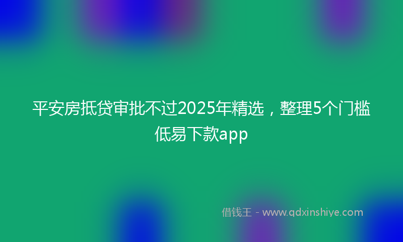 平安房抵贷审批不过2025年精选，整理5个门槛低易下款app