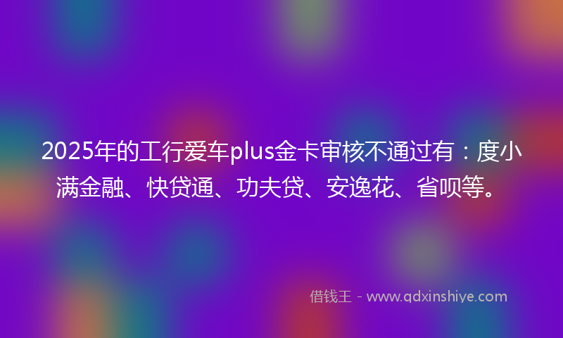 2025年的工行爱车plus金卡审核不通过有：度小满金融、快贷通、功夫贷、安逸花、省呗等。
