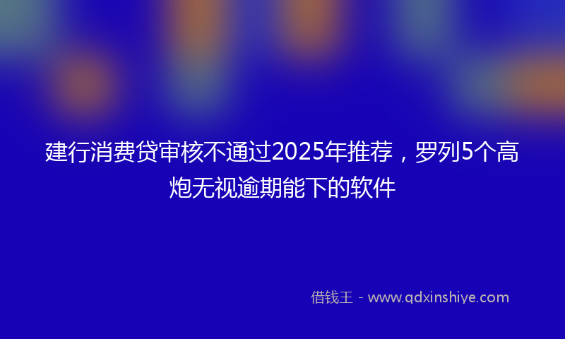 建行消费贷审核不通过2025年推荐，罗列5个高炮无视逾期能下的软件