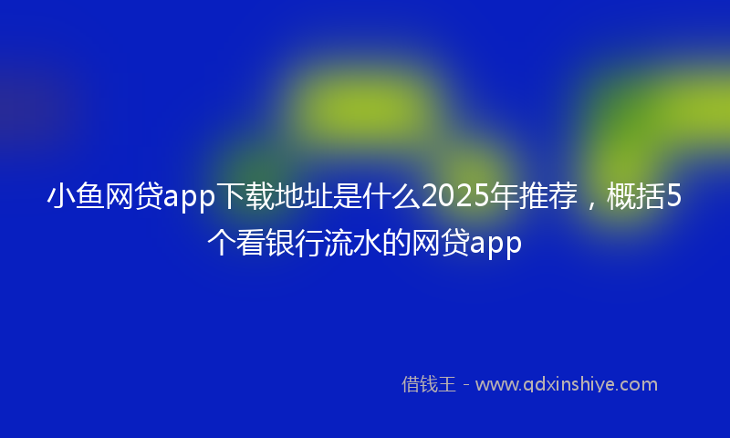 小鱼网贷app下载地址是什么2025年推荐，概括5个看银行流水的网贷app