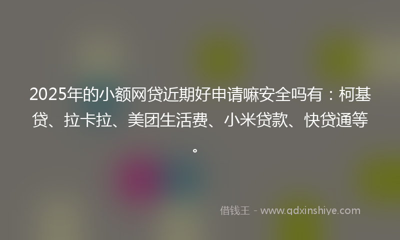 2025年的小额网贷近期好申请嘛安全吗有：柯基贷、拉卡拉、美团生活费、小米贷款、快贷通等。