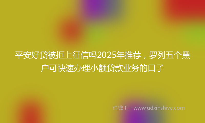 平安好贷被拒上征信吗2025年推荐，罗列五个黑户可快速办理小额贷款业务的口子