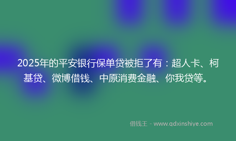 2025年的平安银行保单贷被拒了有：超人卡、柯基贷、微博借钱、中原消费金融、你我贷等。
