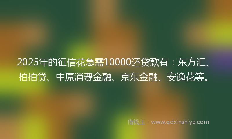 2025年的征信花急需10000还贷款有：东方汇、拍拍贷、中原消费金融、京东金融、安逸花等。