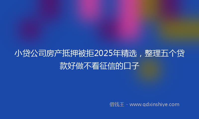小贷公司房产抵押被拒2025年精选，整理五个贷款好做不看征信的口子
