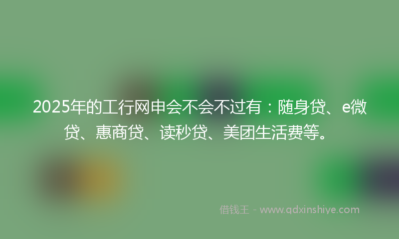 2025年的工行网申会不会不过有：随身贷、e微贷、惠商贷、读秒贷、美团生活费等。