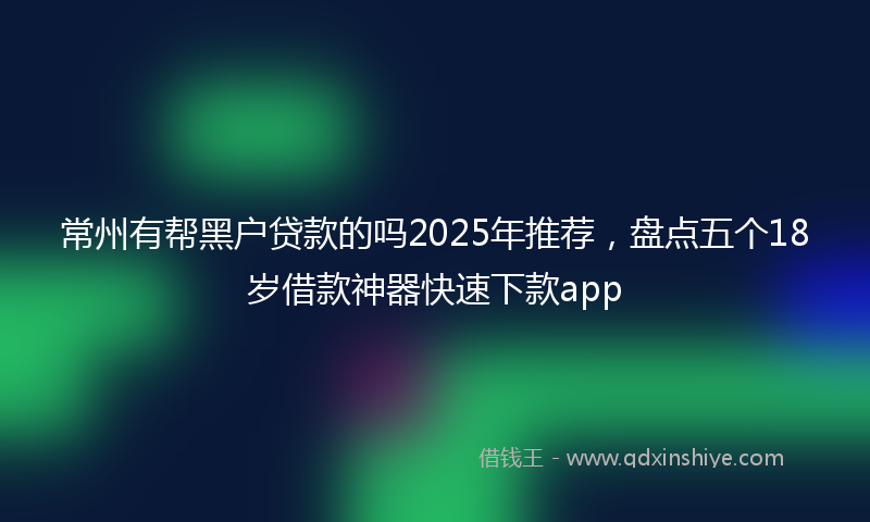 常州有帮黑户贷款的吗2025年推荐，盘点五个18岁借款神器快速下款app