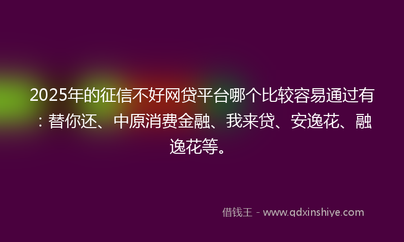 2025年的征信不好网贷平台哪个比较容易通过有：替你还、中原消费金融、我来贷、安逸花、融逸花等。