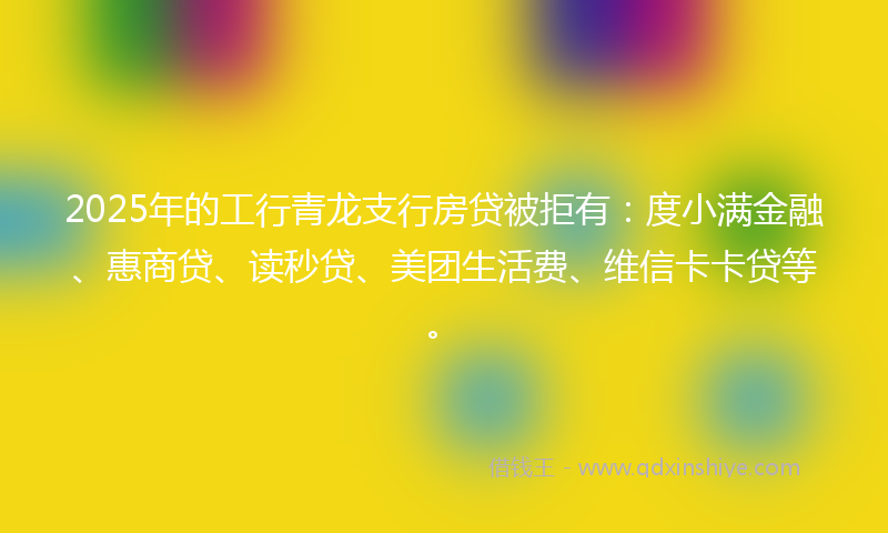 2025年的工行青龙支行房贷被拒有：度小满金融、惠商贷、读秒贷、美团生活费、维信卡卡贷等。