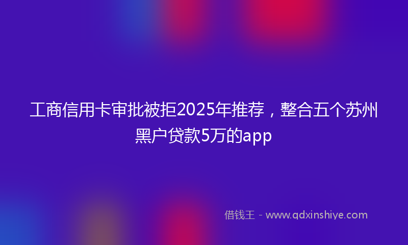工商信用卡审批被拒2025年推荐，整合五个苏州黑户贷款5万的app