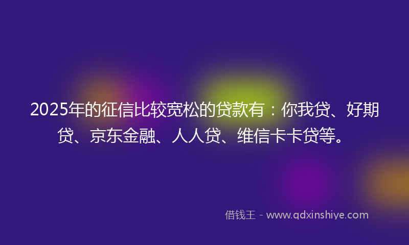 2025年的征信比较宽松的贷款有：你我贷、好期贷、京东金融、人人贷、维信卡卡贷等。