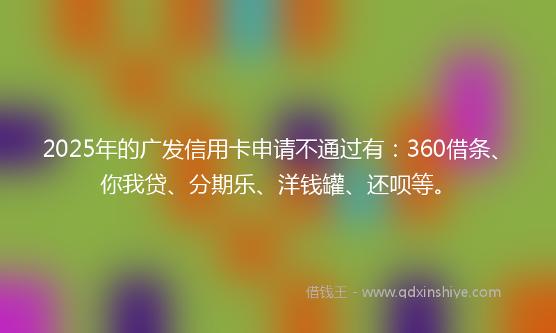 2025年的广发信用卡申请不通过有：360借条、你我贷、分期乐、洋钱罐、还呗等。