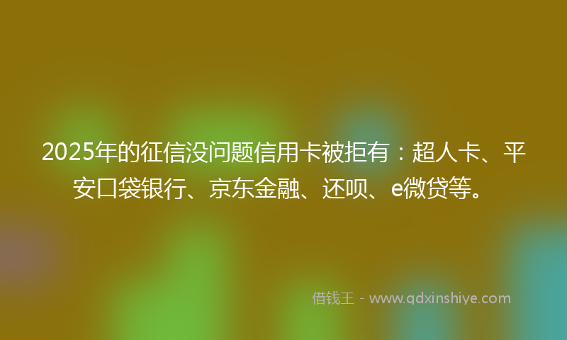 2025年的征信没问题信用卡被拒有：超人卡、平安口袋银行、京东金融、还呗、e微贷等。