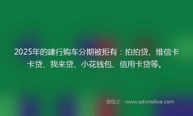 2025年的建行购车分期被拒有：拍拍贷、维信卡卡贷、我来贷、小花钱包、信用卡贷等。