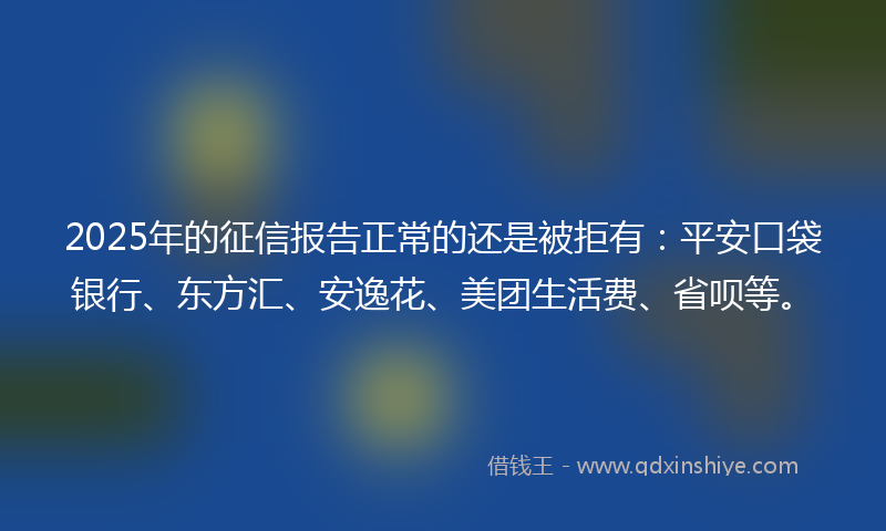 2025年的征信报告正常的还是被拒有：平安口袋银行、东方汇、安逸花、美团生活费、省呗等。