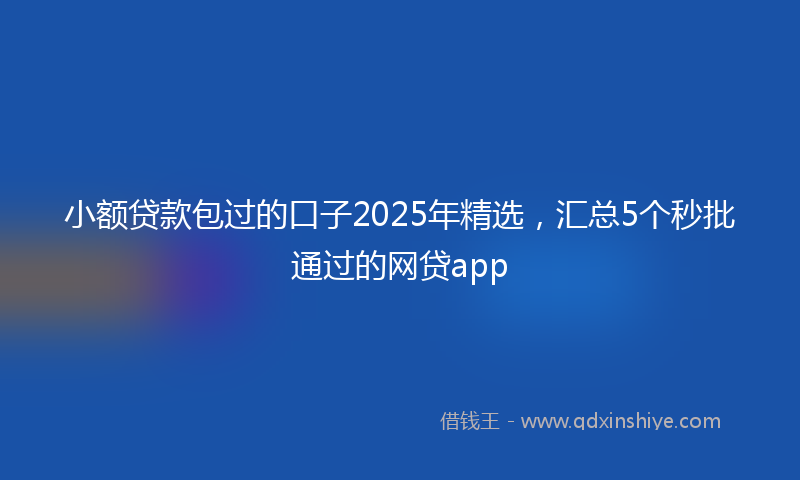 小额贷款包过的口子2025年精选，汇总5个秒批通过的网贷app