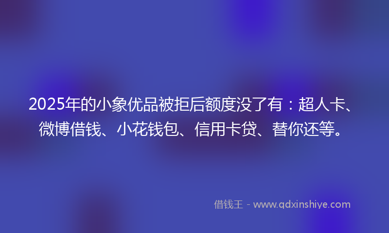 2025年的小象优品被拒后额度没了有：超人卡、微博借钱、小花钱包、信用卡贷、替你还等。