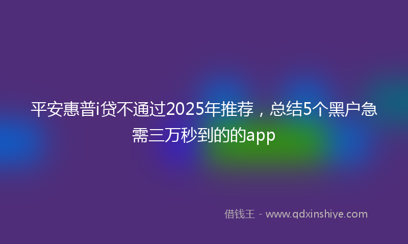 平安惠普i贷不通过2025年推荐，总结5个黑户急需三万秒到的的app