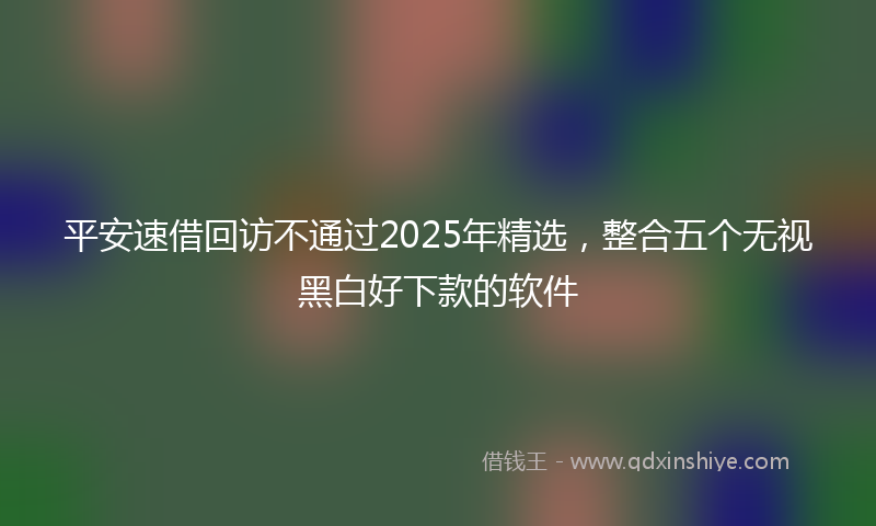 平安速借回访不通过2025年精选，整合五个无视黑白好下款的软件