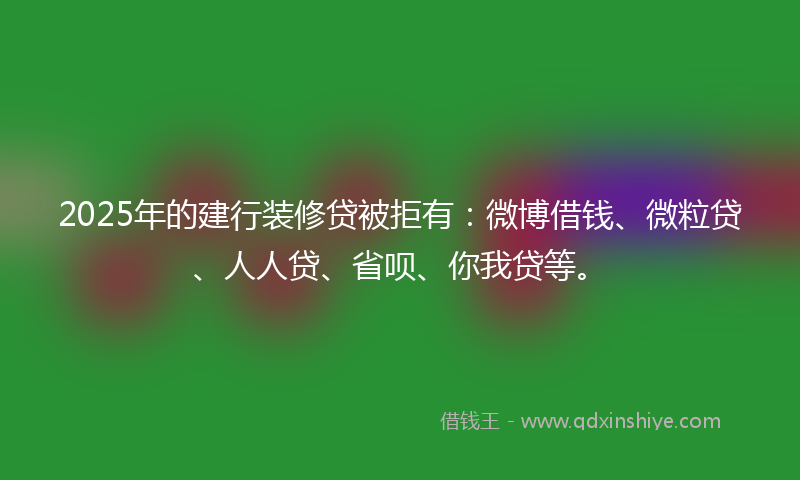2025年的建行装修贷被拒有：微博借钱、微粒贷、人人贷、省呗、你我贷等。