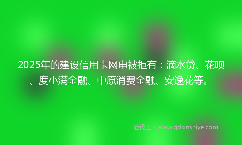 2025年的建设信用卡网申被拒有：滴水贷、花呗、度小满金融、中原消费金融、安逸花等。