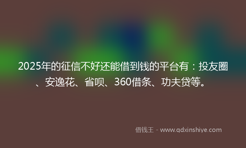 2025年的征信不好还能借到钱的平台有：投友圈、安逸花、省呗、360借条、功夫贷等。