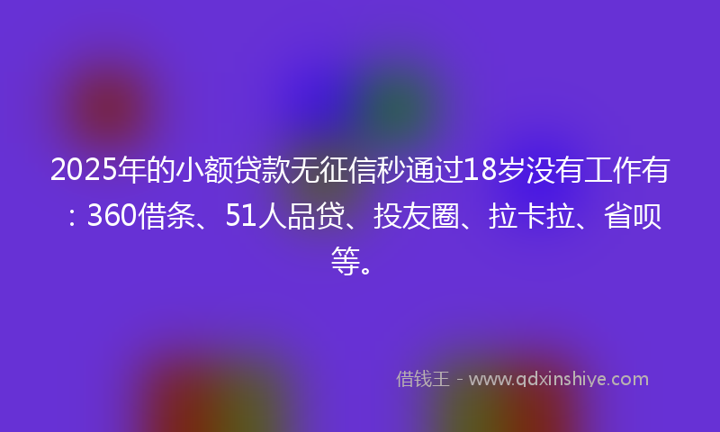 2025年的小额贷款无征信秒通过18岁没有工作有：360借条、51人品贷、投友圈、拉卡拉、省呗等。