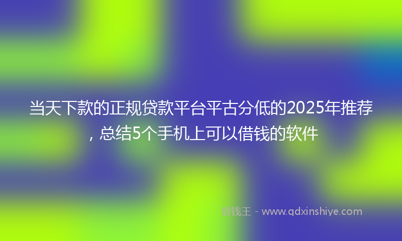 当天下款的正规贷款平台平古分低的2025年推荐，总结5个手机上可以借钱的软件